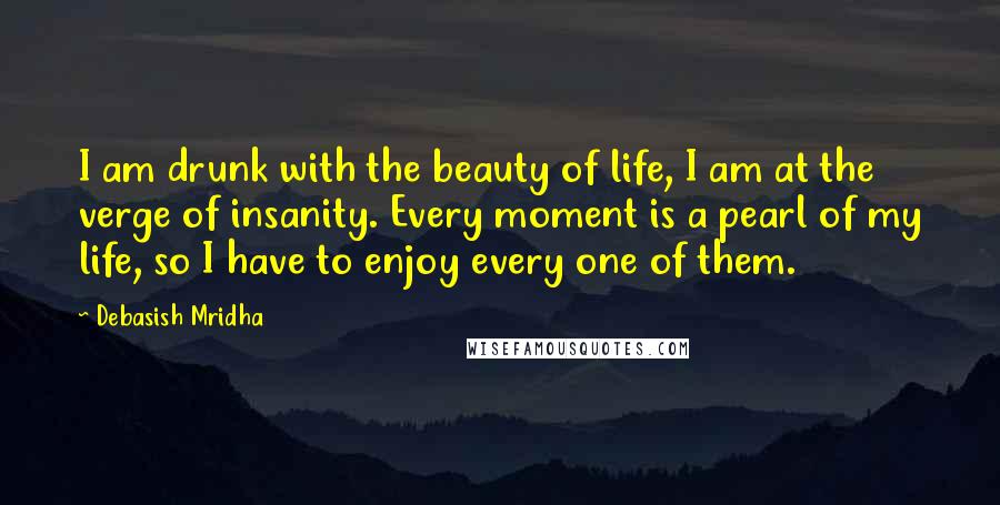 Debasish Mridha Quotes: I am drunk with the beauty of life, I am at the verge of insanity. Every moment is a pearl of my life, so I have to enjoy every one of them.