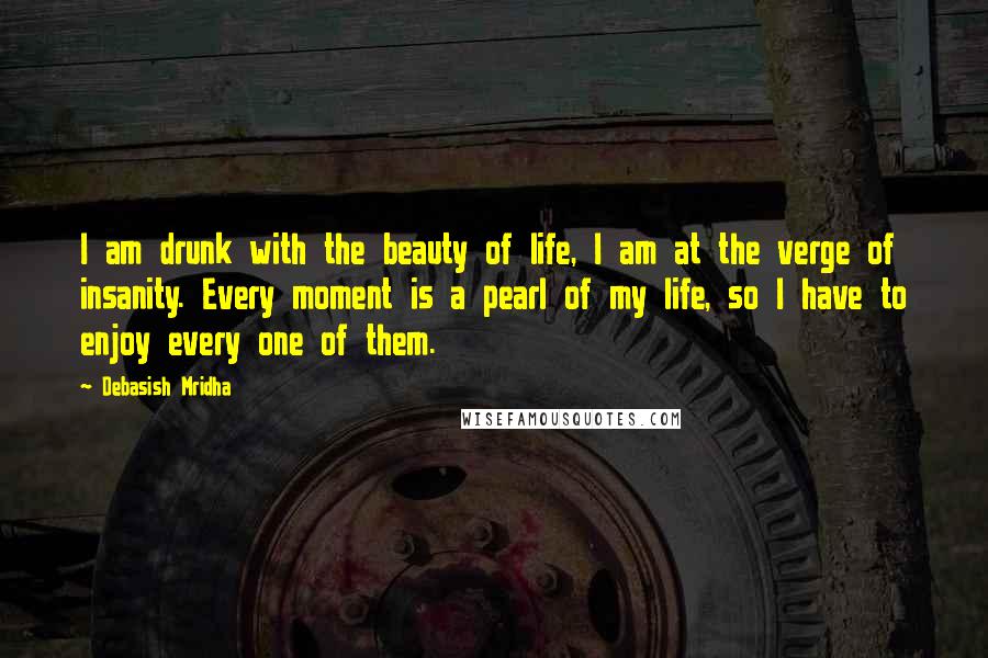 Debasish Mridha Quotes: I am drunk with the beauty of life, I am at the verge of insanity. Every moment is a pearl of my life, so I have to enjoy every one of them.