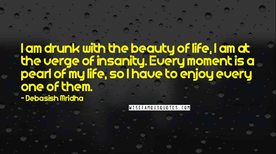 Debasish Mridha Quotes: I am drunk with the beauty of life, I am at the verge of insanity. Every moment is a pearl of my life, so I have to enjoy every one of them.