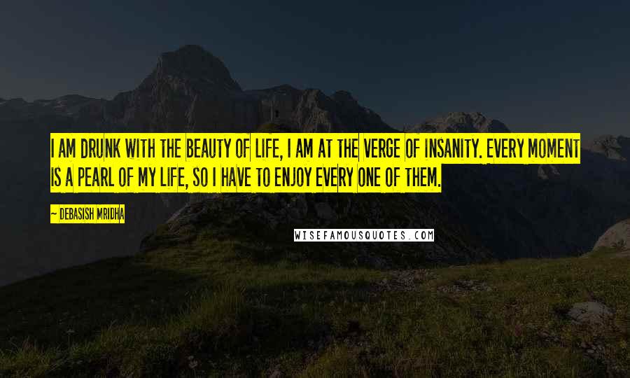 Debasish Mridha Quotes: I am drunk with the beauty of life, I am at the verge of insanity. Every moment is a pearl of my life, so I have to enjoy every one of them.