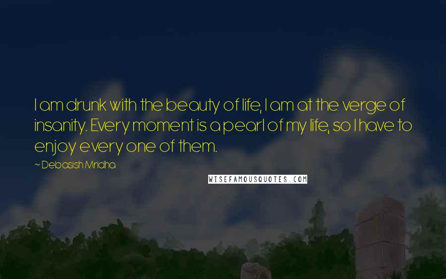 Debasish Mridha Quotes: I am drunk with the beauty of life, I am at the verge of insanity. Every moment is a pearl of my life, so I have to enjoy every one of them.