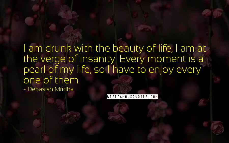 Debasish Mridha Quotes: I am drunk with the beauty of life, I am at the verge of insanity. Every moment is a pearl of my life, so I have to enjoy every one of them.