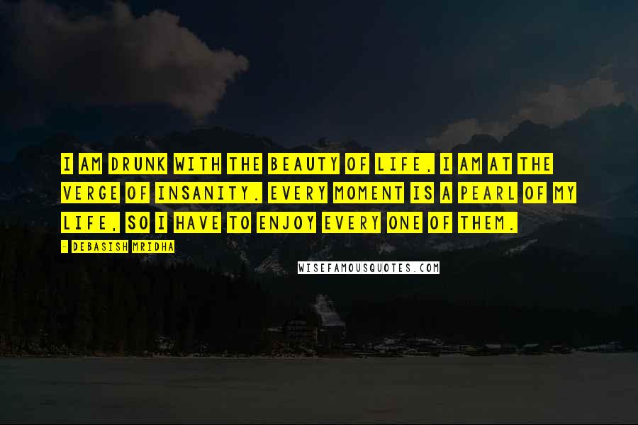 Debasish Mridha Quotes: I am drunk with the beauty of life, I am at the verge of insanity. Every moment is a pearl of my life, so I have to enjoy every one of them.