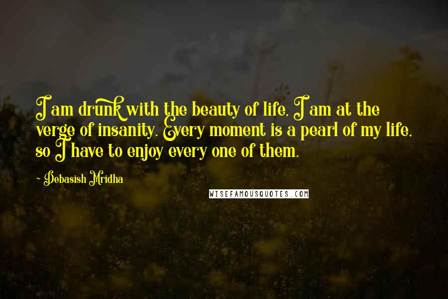 Debasish Mridha Quotes: I am drunk with the beauty of life, I am at the verge of insanity. Every moment is a pearl of my life, so I have to enjoy every one of them.