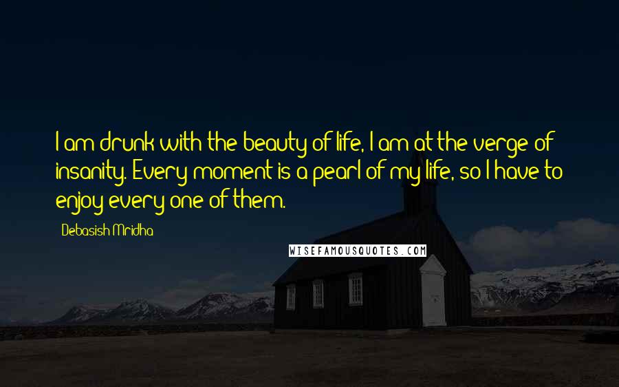 Debasish Mridha Quotes: I am drunk with the beauty of life, I am at the verge of insanity. Every moment is a pearl of my life, so I have to enjoy every one of them.