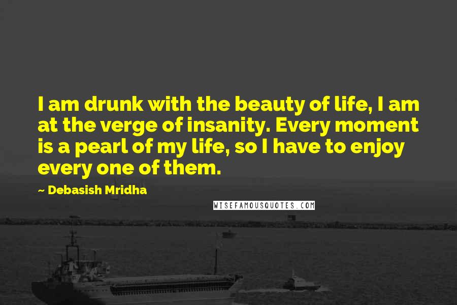 Debasish Mridha Quotes: I am drunk with the beauty of life, I am at the verge of insanity. Every moment is a pearl of my life, so I have to enjoy every one of them.