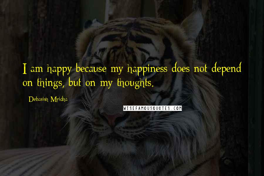 Debasish Mridha Quotes: I am happy because my happiness does not depend on things, but on my thoughts.