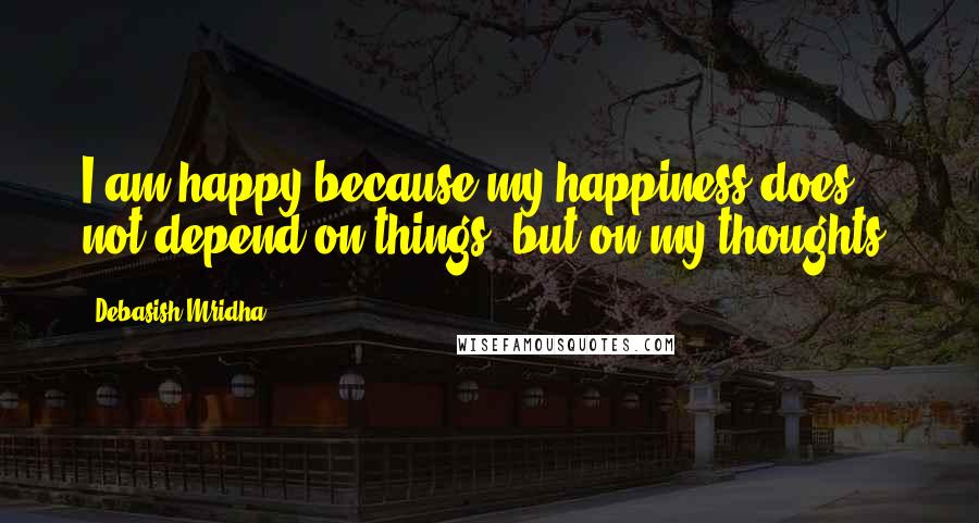 Debasish Mridha Quotes: I am happy because my happiness does not depend on things, but on my thoughts.