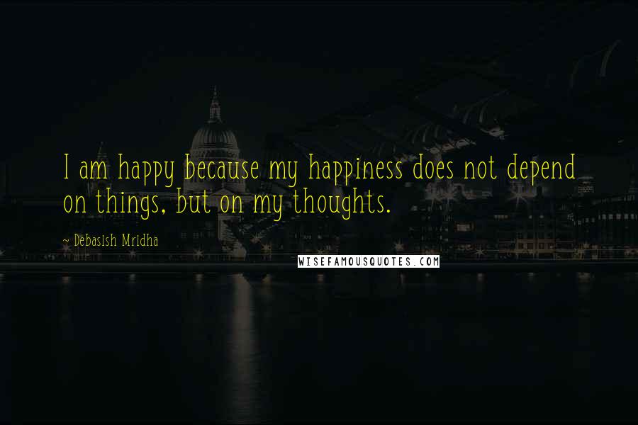 Debasish Mridha Quotes: I am happy because my happiness does not depend on things, but on my thoughts.