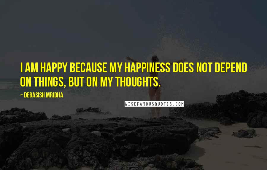 Debasish Mridha Quotes: I am happy because my happiness does not depend on things, but on my thoughts.
