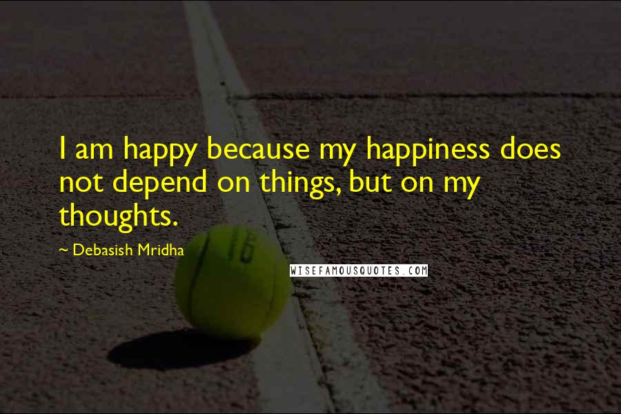 Debasish Mridha Quotes: I am happy because my happiness does not depend on things, but on my thoughts.