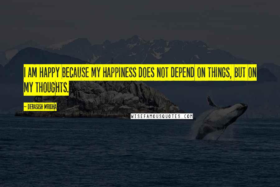 Debasish Mridha Quotes: I am happy because my happiness does not depend on things, but on my thoughts.