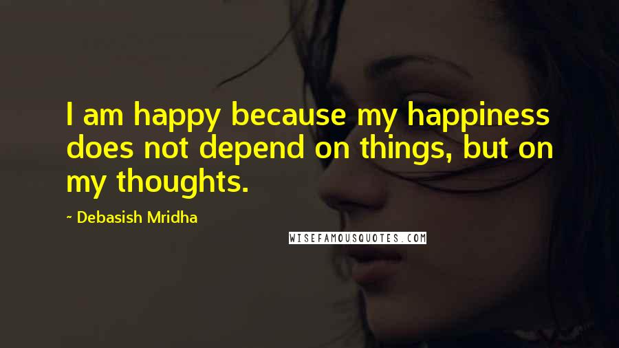 Debasish Mridha Quotes: I am happy because my happiness does not depend on things, but on my thoughts.