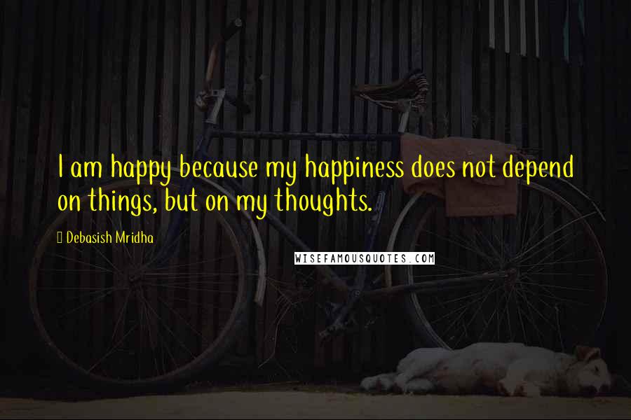 Debasish Mridha Quotes: I am happy because my happiness does not depend on things, but on my thoughts.