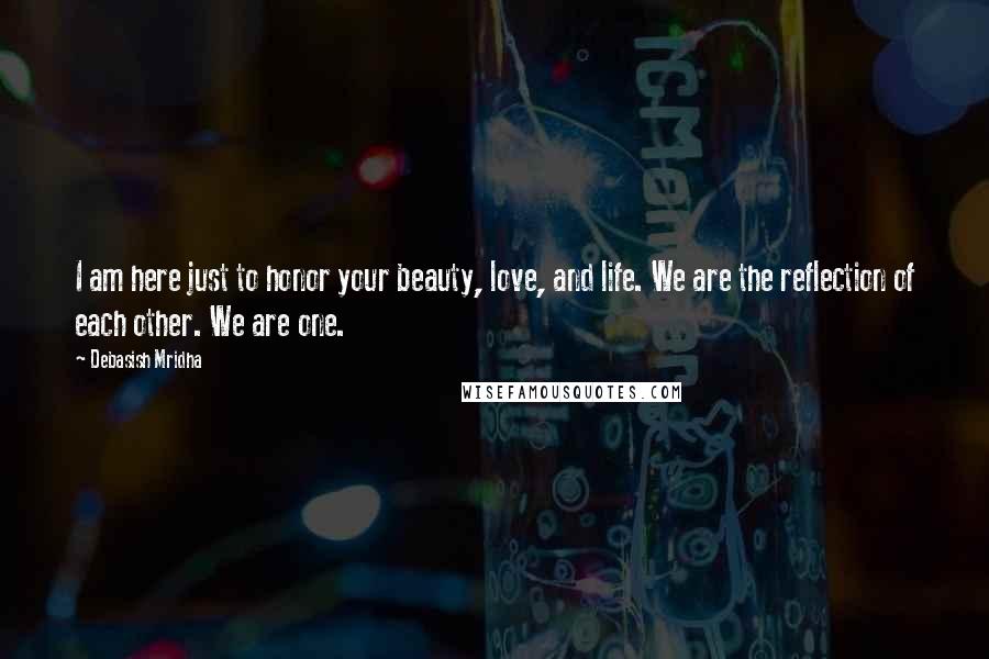 Debasish Mridha Quotes: I am here just to honor your beauty, love, and life. We are the reflection of each other. We are one.