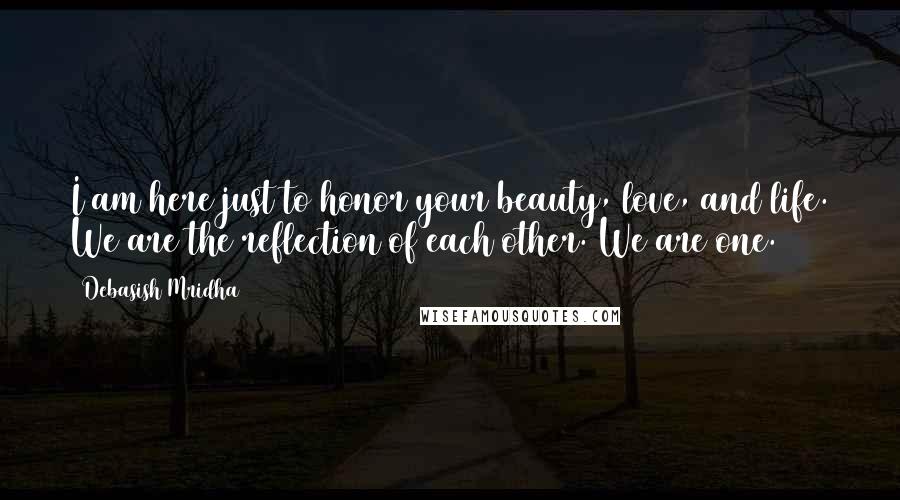 Debasish Mridha Quotes: I am here just to honor your beauty, love, and life. We are the reflection of each other. We are one.