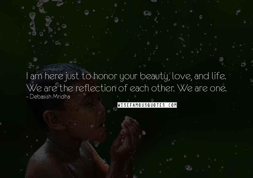 Debasish Mridha Quotes: I am here just to honor your beauty, love, and life. We are the reflection of each other. We are one.