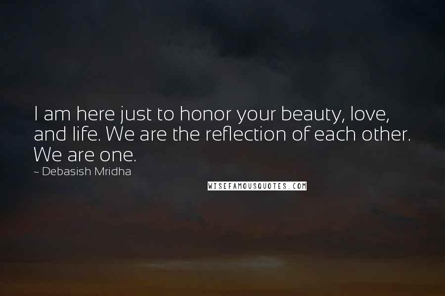 Debasish Mridha Quotes: I am here just to honor your beauty, love, and life. We are the reflection of each other. We are one.