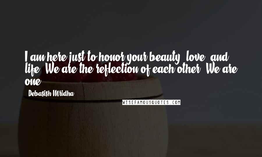 Debasish Mridha Quotes: I am here just to honor your beauty, love, and life. We are the reflection of each other. We are one.