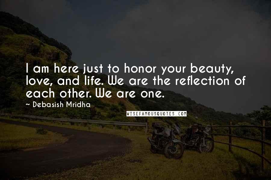 Debasish Mridha Quotes: I am here just to honor your beauty, love, and life. We are the reflection of each other. We are one.