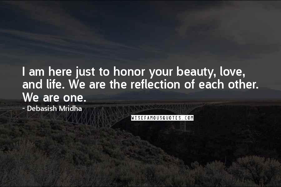 Debasish Mridha Quotes: I am here just to honor your beauty, love, and life. We are the reflection of each other. We are one.