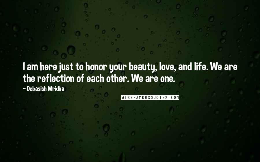 Debasish Mridha Quotes: I am here just to honor your beauty, love, and life. We are the reflection of each other. We are one.