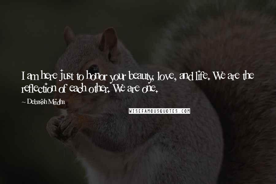 Debasish Mridha Quotes: I am here just to honor your beauty, love, and life. We are the reflection of each other. We are one.