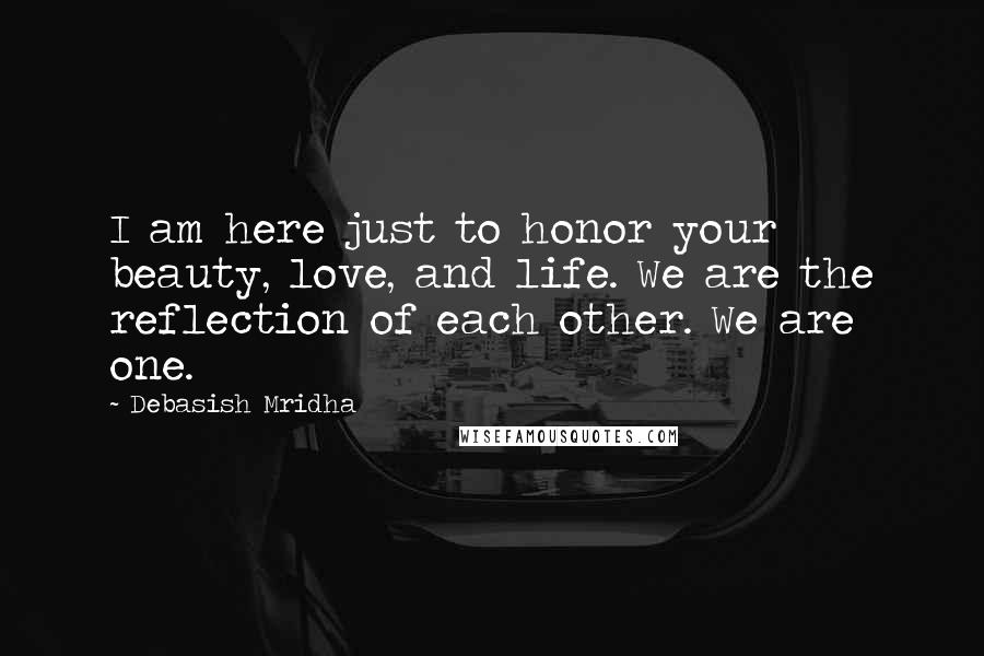 Debasish Mridha Quotes: I am here just to honor your beauty, love, and life. We are the reflection of each other. We are one.