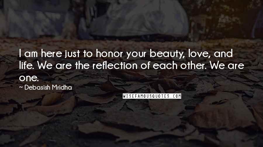 Debasish Mridha Quotes: I am here just to honor your beauty, love, and life. We are the reflection of each other. We are one.