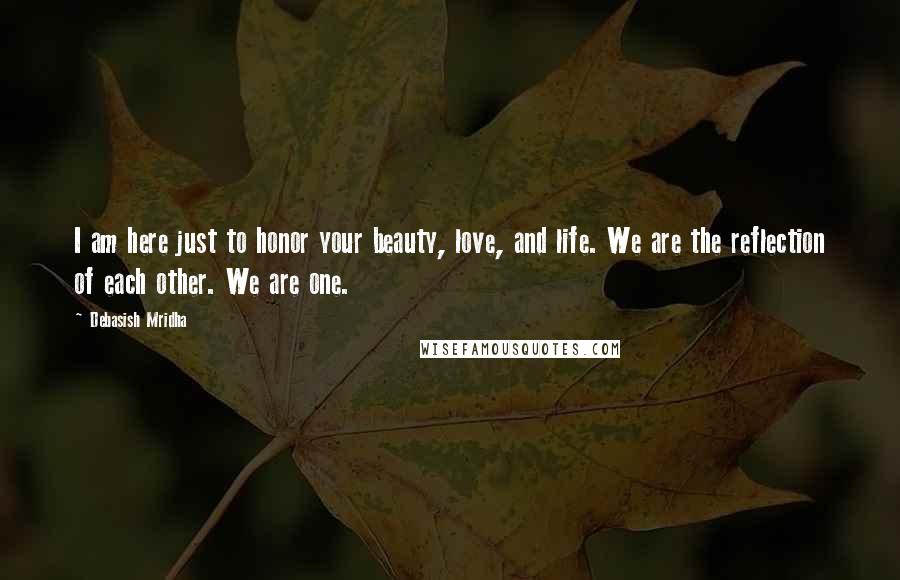 Debasish Mridha Quotes: I am here just to honor your beauty, love, and life. We are the reflection of each other. We are one.