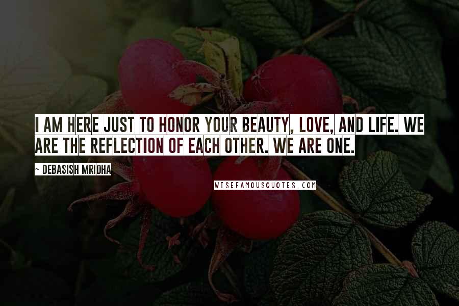 Debasish Mridha Quotes: I am here just to honor your beauty, love, and life. We are the reflection of each other. We are one.