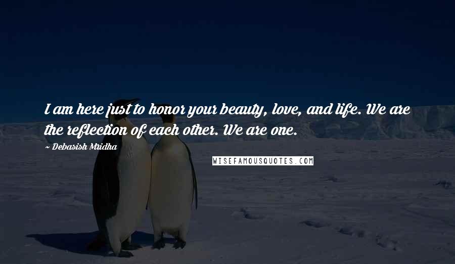 Debasish Mridha Quotes: I am here just to honor your beauty, love, and life. We are the reflection of each other. We are one.