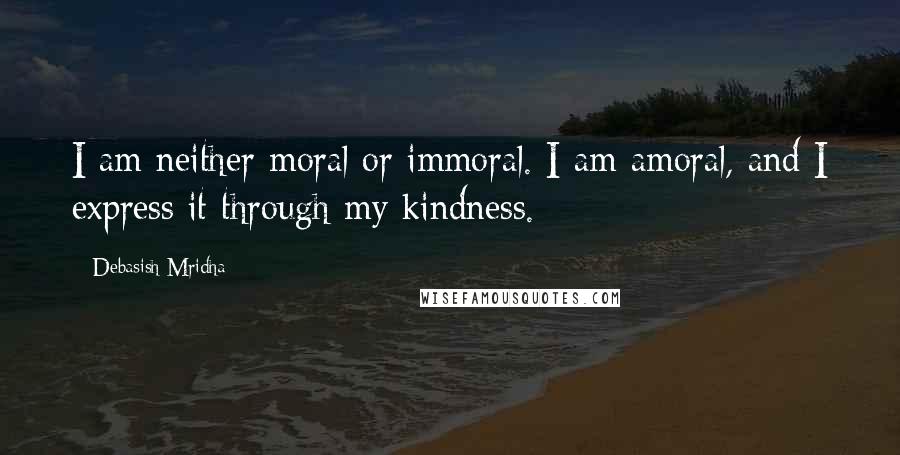 Debasish Mridha Quotes: I am neither moral or immoral. I am amoral, and I express it through my kindness.