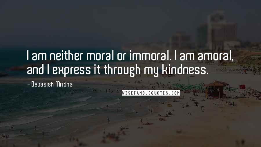 Debasish Mridha Quotes: I am neither moral or immoral. I am amoral, and I express it through my kindness.