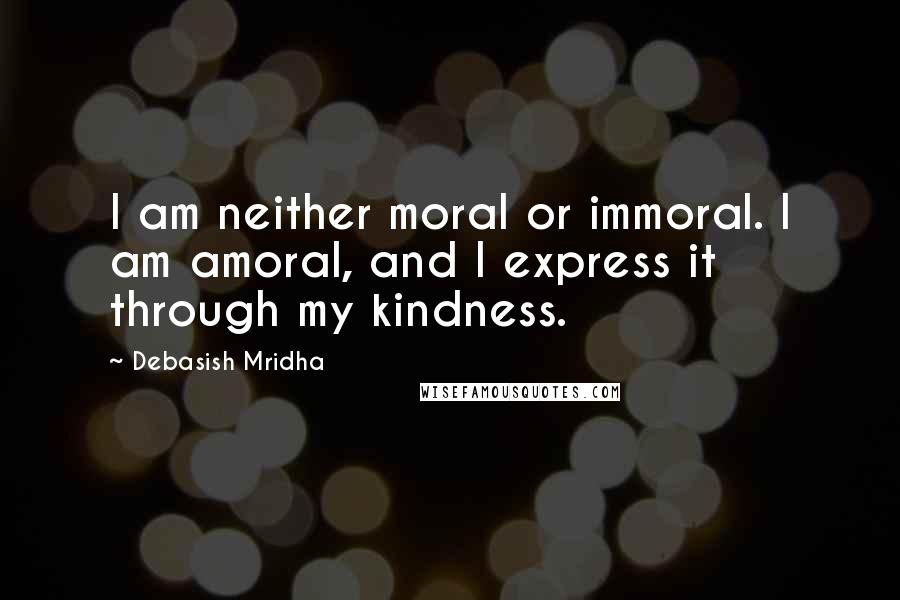 Debasish Mridha Quotes: I am neither moral or immoral. I am amoral, and I express it through my kindness.