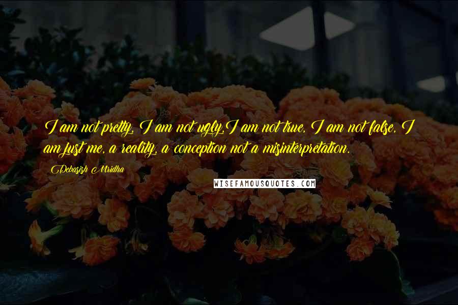 Debasish Mridha Quotes: I am not pretty, I am not ugly,I am not true, I am not false, I am just me, a reality, a conception not a misinterpretation.
