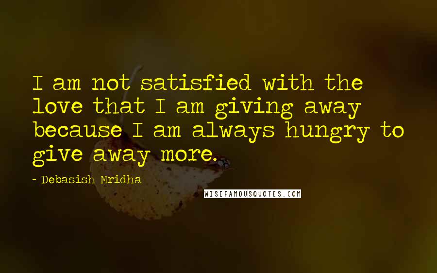 Debasish Mridha Quotes: I am not satisfied with the love that I am giving away because I am always hungry to give away more.