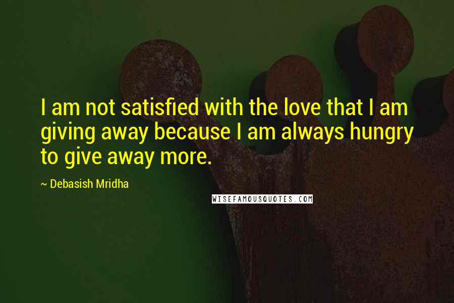 Debasish Mridha Quotes: I am not satisfied with the love that I am giving away because I am always hungry to give away more.