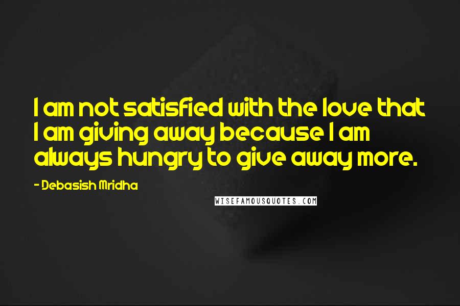 Debasish Mridha Quotes: I am not satisfied with the love that I am giving away because I am always hungry to give away more.