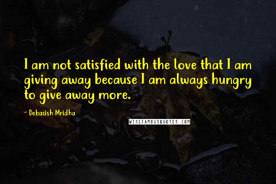 Debasish Mridha Quotes: I am not satisfied with the love that I am giving away because I am always hungry to give away more.