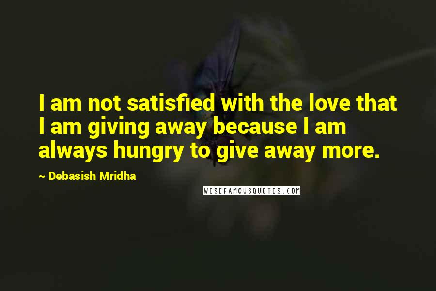 Debasish Mridha Quotes: I am not satisfied with the love that I am giving away because I am always hungry to give away more.