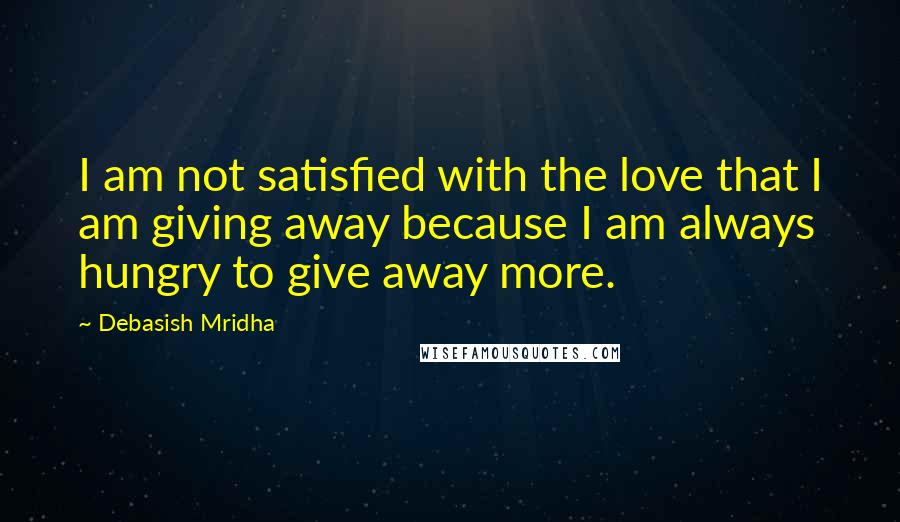 Debasish Mridha Quotes: I am not satisfied with the love that I am giving away because I am always hungry to give away more.