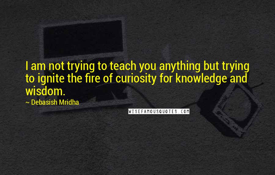 Debasish Mridha Quotes: I am not trying to teach you anything but trying to ignite the fire of curiosity for knowledge and wisdom.