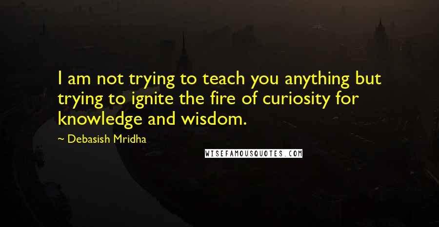 Debasish Mridha Quotes: I am not trying to teach you anything but trying to ignite the fire of curiosity for knowledge and wisdom.