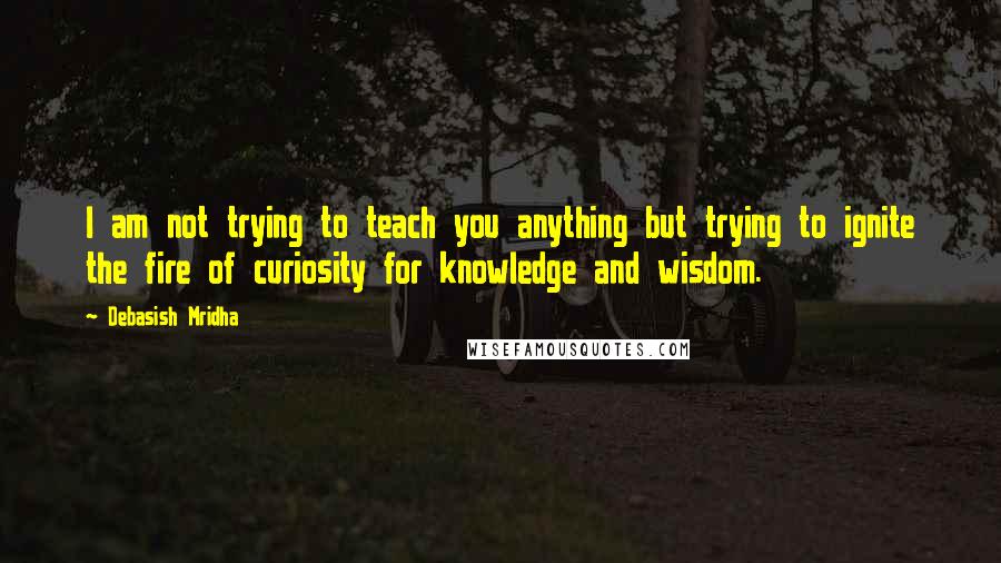 Debasish Mridha Quotes: I am not trying to teach you anything but trying to ignite the fire of curiosity for knowledge and wisdom.