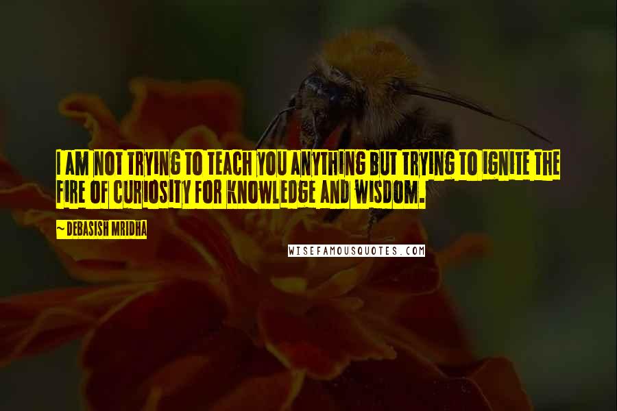 Debasish Mridha Quotes: I am not trying to teach you anything but trying to ignite the fire of curiosity for knowledge and wisdom.