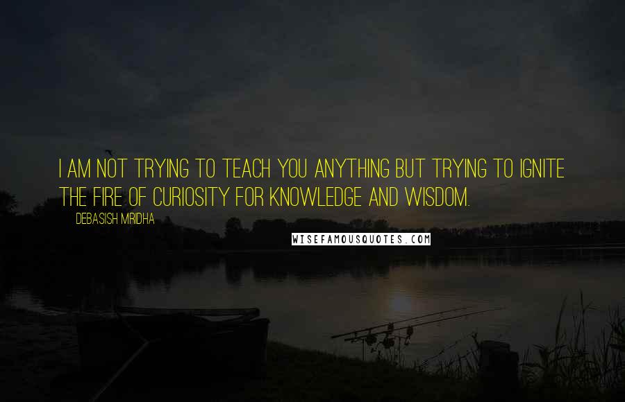 Debasish Mridha Quotes: I am not trying to teach you anything but trying to ignite the fire of curiosity for knowledge and wisdom.