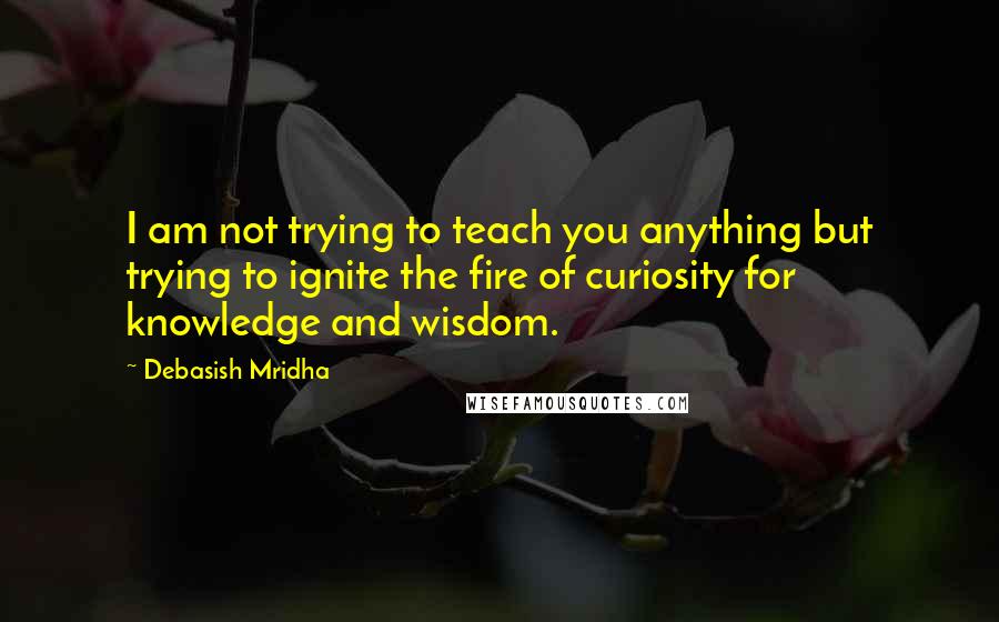 Debasish Mridha Quotes: I am not trying to teach you anything but trying to ignite the fire of curiosity for knowledge and wisdom.