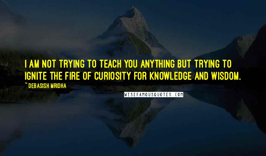 Debasish Mridha Quotes: I am not trying to teach you anything but trying to ignite the fire of curiosity for knowledge and wisdom.