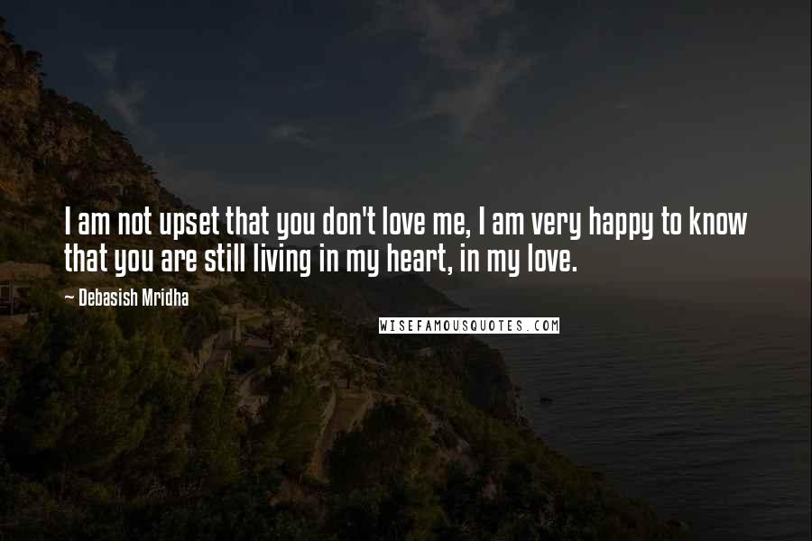 Debasish Mridha Quotes: I am not upset that you don't love me, I am very happy to know that you are still living in my heart, in my love.